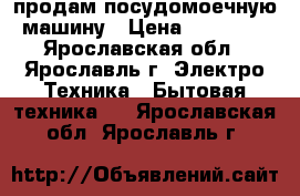 продам посудомоечную машину › Цена ­ 10 500 - Ярославская обл., Ярославль г. Электро-Техника » Бытовая техника   . Ярославская обл.,Ярославль г.